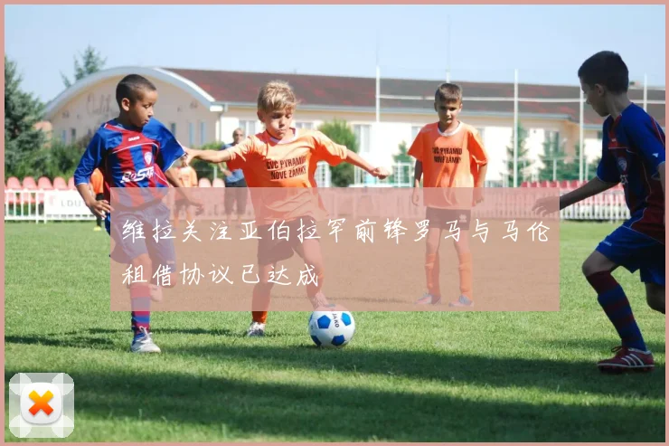 维拉关注亚伯拉罕前锋罗马与马伦租借协议已达成