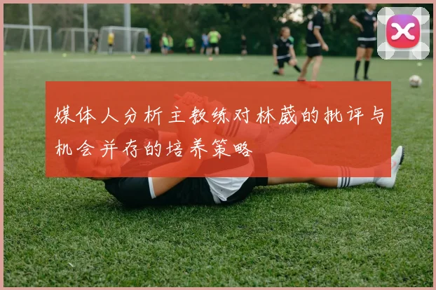 媒体人分析主教练对林葳的批评与机会并存的培养策略