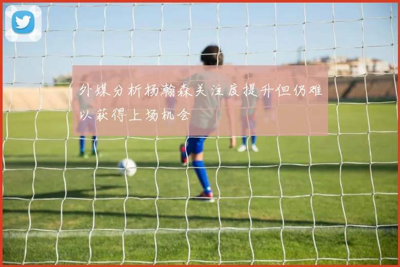 外媒分析杨瀚森关注度提升但仍难以获得上场机会