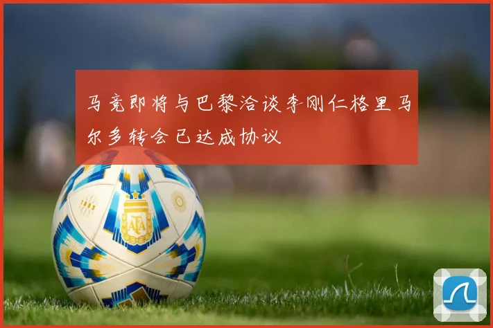 马竞即将与巴黎洽谈李刚仁格里马尔多转会已达成协议