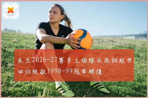 米兰2026-27赛季主场球衣亮相经典回归致敬1998-99冠军辉煌