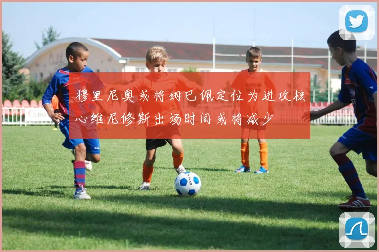 穆里尼奥或将姆巴佩定位为进攻核心维尼修斯出场时间或将减少