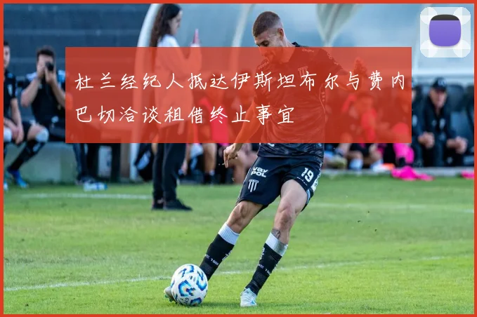 杜兰经纪人抵达伊斯坦布尔与费内巴切洽谈租借终止事宜