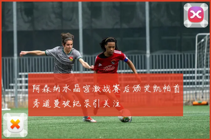 阿森纳水晶宫激战赛后颁奖凯帕首秀道曼破纪录引关注