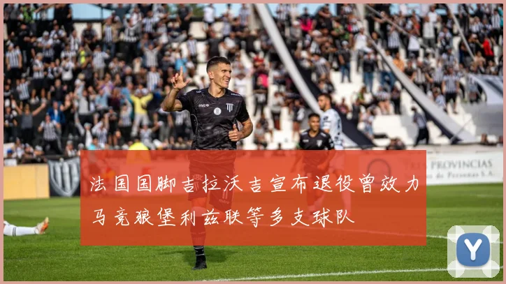 法国国脚吉拉沃吉宣布退役曾效力马竞狼堡利兹联等多支球队