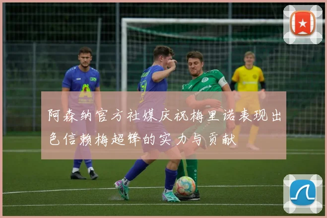 阿森纳官方社媒庆祝梅里诺表现出色信赖梅超锋的实力与贡献