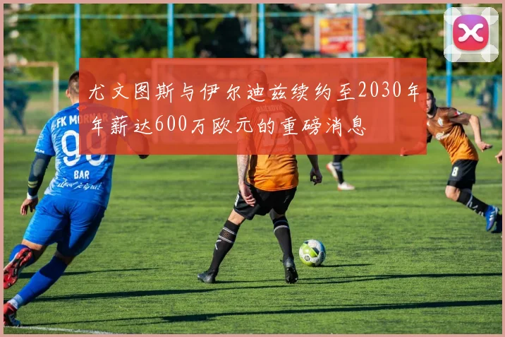 尤文图斯与伊尔迪兹续约至2030年年薪达600万欧元的重磅消息