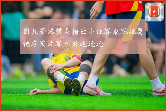 因凡蒂诺赞美梅西小组赛表现祝愿他在淘汰赛中好运连连
