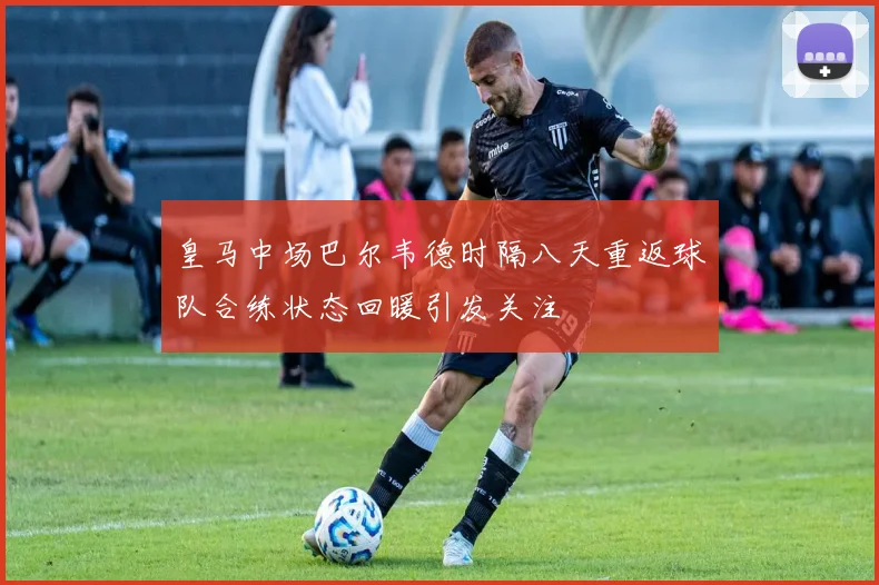 皇马中场巴尔韦德时隔八天重返球队合练状态回暖引发关注