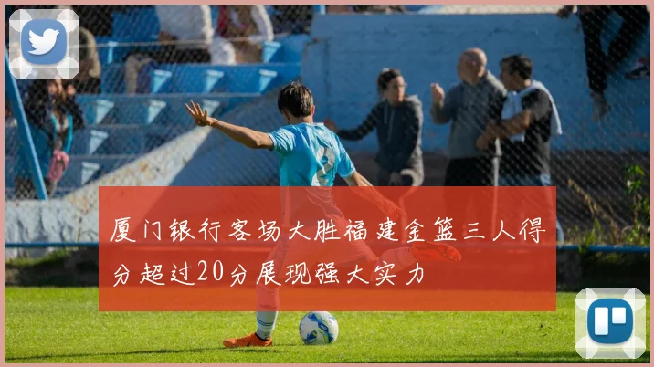 厦门银行客场大胜福建金篮三人得分超过20分展现强大实力