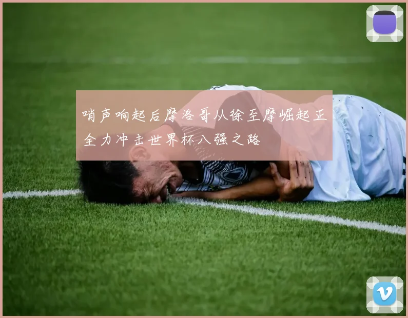 哨声响起后摩洛哥从徐至摩崛起正全力冲击世界杯八强之路