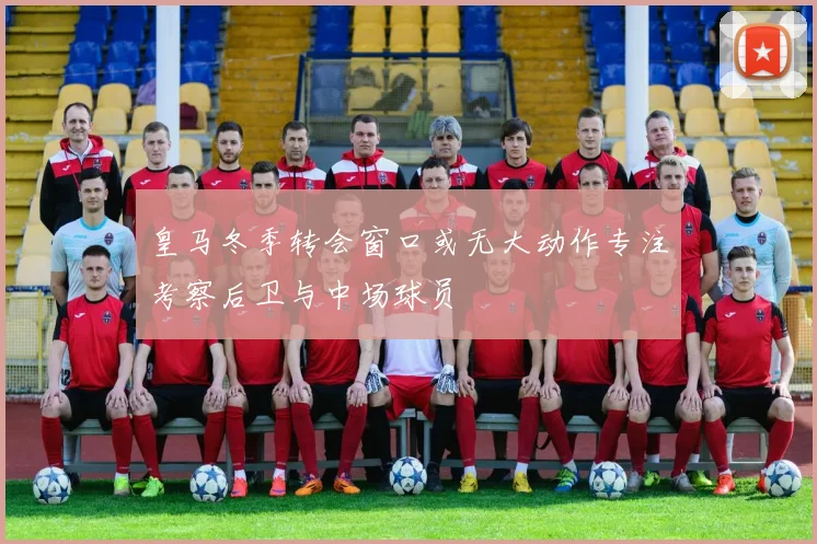皇马冬季转会窗口或无大动作专注考察后卫与中场球员