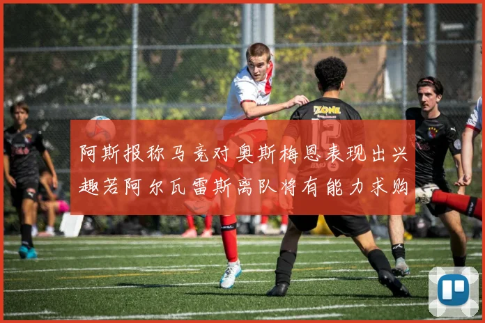 阿斯报称马竞对奥斯梅恩表现出兴趣若阿尔瓦雷斯离队将有能力求购